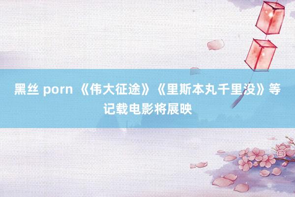 黑丝 porn 《伟大征途》《里斯本丸千里没》等记载电影将展映