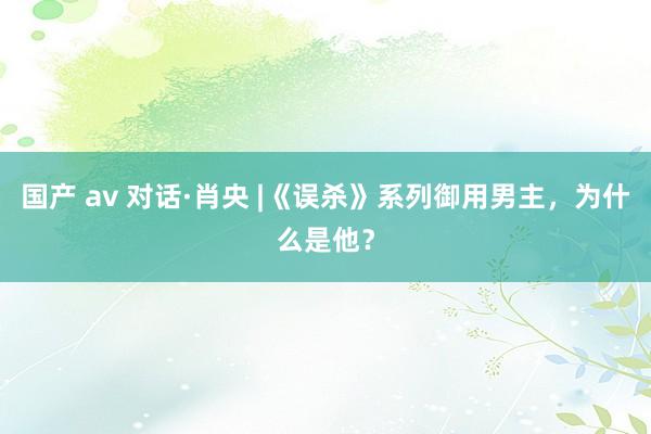 国产 av 对话·肖央 |《误杀》系列御用男主，为什么是他？