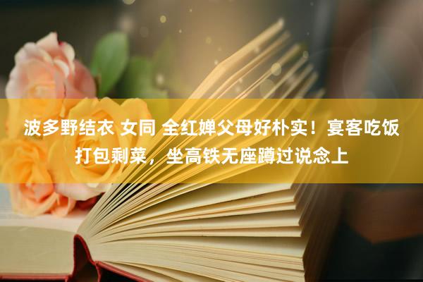 波多野结衣 女同 全红婵父母好朴实！宴客吃饭打包剩菜，坐高铁无座蹲过说念上