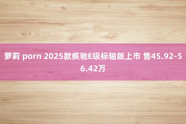 萝莉 porn 2025款疾驰E级标轴版上市 售45.92-56.42万