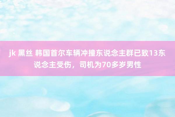 jk 黑丝 韩国首尔车辆冲撞东说念主群已致13东说念主受伤，司机为70多岁男性