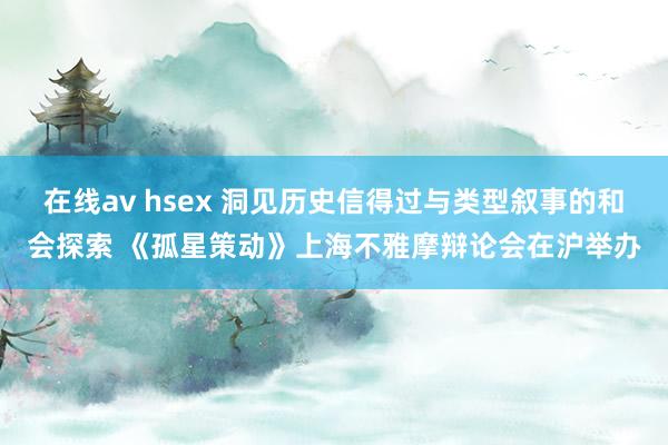 在线av hsex 洞见历史信得过与类型叙事的和会探索 《孤星策动》上海不雅摩辩论会在沪举办