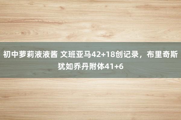 初中萝莉液液酱 文班亚马42+18创记录，布里奇斯犹如乔丹附体41+6