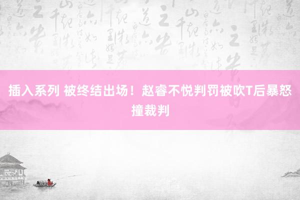 插入系列 被终结出场！赵睿不悦判罚被吹T后暴怒撞裁判