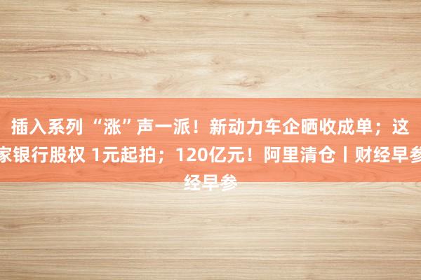 插入系列 “涨”声一派！新动力车企晒收成单；这家银行股权 1元起拍；120亿元！阿里清仓丨财经早参