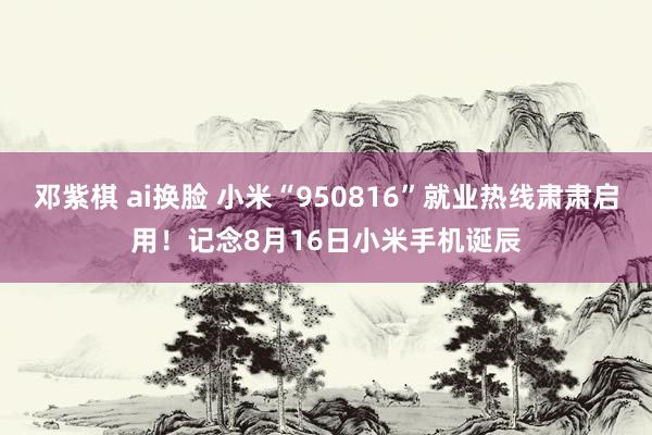邓紫棋 ai换脸 小米“950816”就业热线肃肃启用！记念8月16日小米手机诞辰