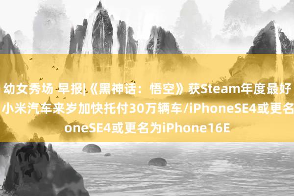 幼女秀场 早报|《黑神话：悟空》获Steam年度最好游戏奖/雷军：小米汽车来岁加快托付30万辆车/iPhoneSE4或更名为iPhone16E