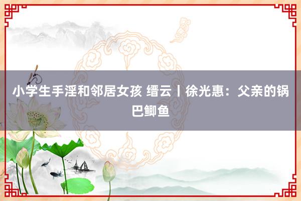 小学生手淫和邻居女孩 缙云丨徐光惠：父亲的锅巴鲫鱼