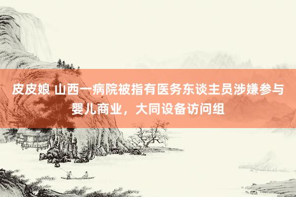皮皮娘 山西一病院被指有医务东谈主员涉嫌参与婴儿商业，大同设备访问组