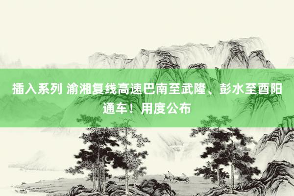插入系列 渝湘复线高速巴南至武隆、彭水至酉阳通车！用度公布