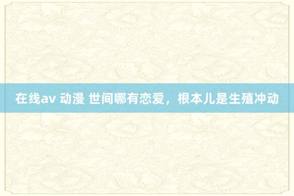 在线av 动漫 世间哪有恋爱，根本儿是生殖冲动
