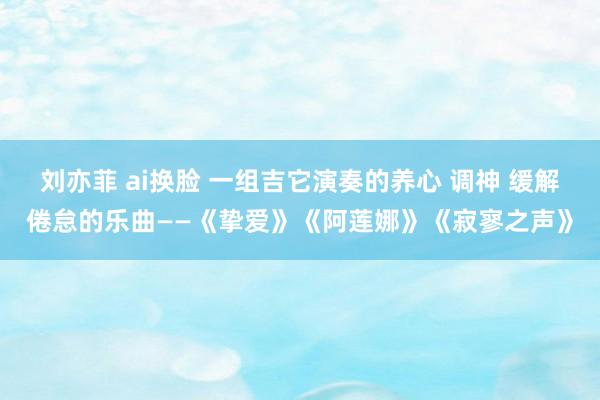 刘亦菲 ai换脸 一组吉它演奏的养心 调神 缓解倦怠的乐曲——《挚爱》《阿莲娜》《寂寥之声》