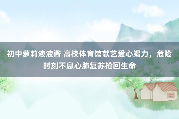 初中萝莉液液酱 高校体育馆献艺爱心竭力，危险时刻不息心肺复苏抢回生命
