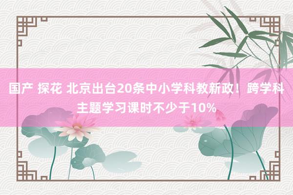 国产 探花 北京出台20条中小学科教新政！跨学科主题学习课时不少于10%