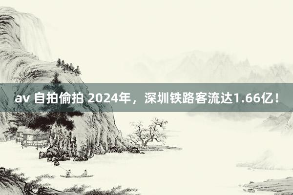 av 自拍偷拍 2024年，深圳铁路客流达1.66亿！