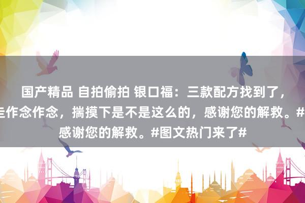 国产精品 自拍偷拍 银口福：三款配方找到了，可爱的不错拿走作念作念，揣摸下是不是这么的，感谢您的解救。#图文热门来了#