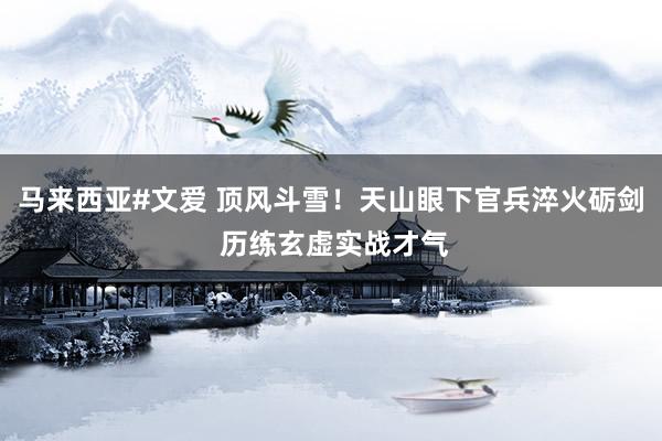 马来西亚#文爱 顶风斗雪！天山眼下官兵淬火砺剑 历练玄虚实战才气