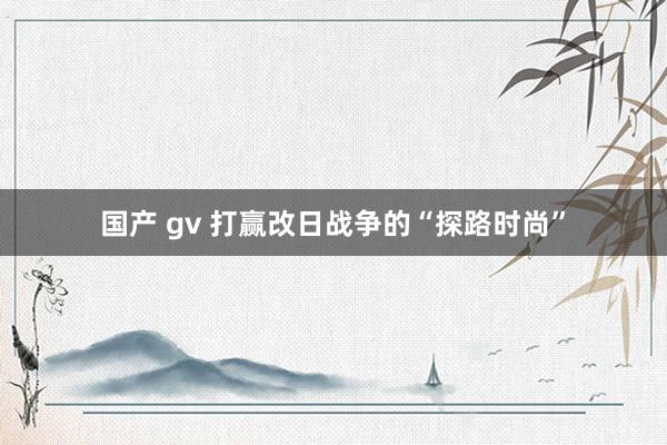 国产 gv 打赢改日战争的“探路时尚”