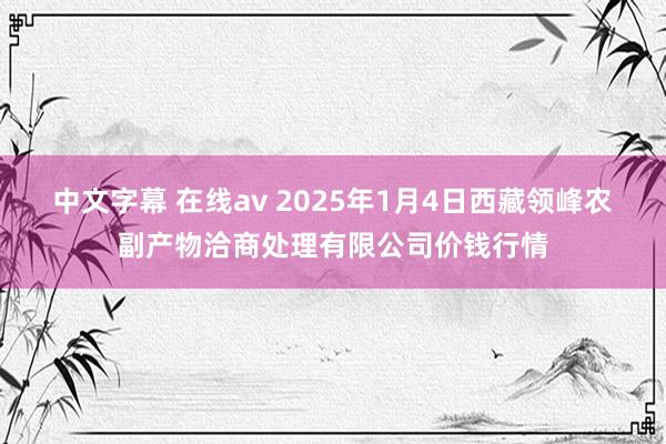 中文字幕 在线av 2025年1月4日西藏领峰农副产物洽商处理有限公司价钱行情