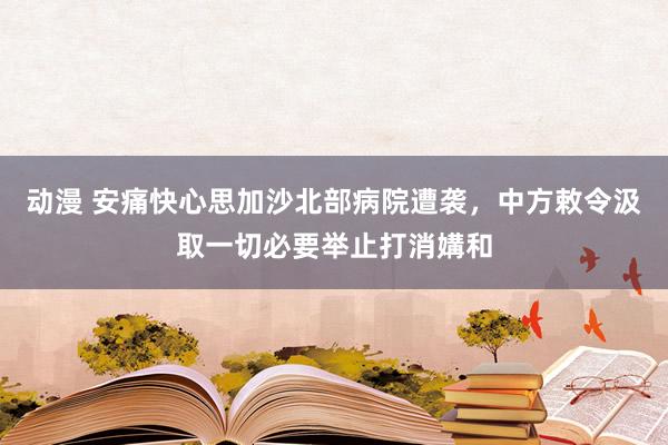 动漫 安痛快心思加沙北部病院遭袭，中方敕令汲取一切必要举止打消媾和