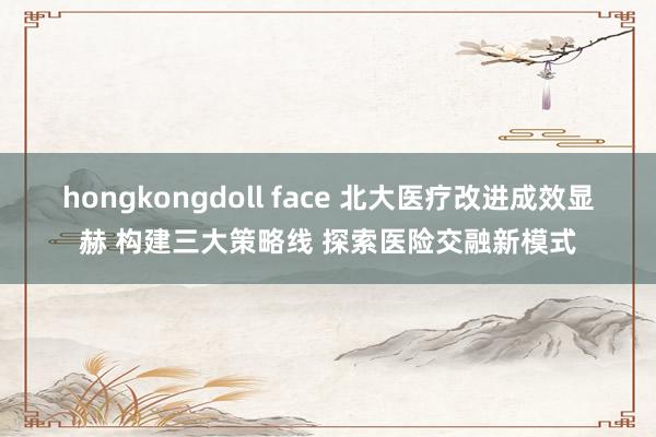 hongkongdoll face 北大医疗改进成效显赫 构建三大策略线 探索医险交融新模式