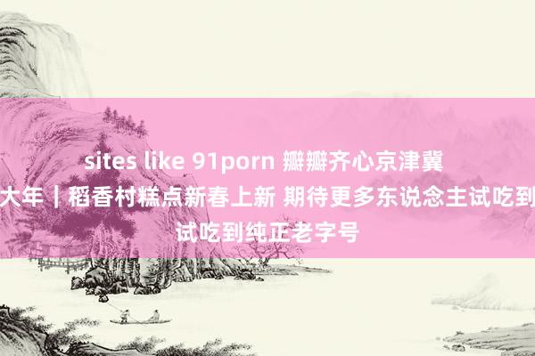 sites like 91porn 瓣瓣齐心京津冀 欢高傲喜过大年｜稻香村糕点新春上新 期待更多东说念主试吃到纯正老字号