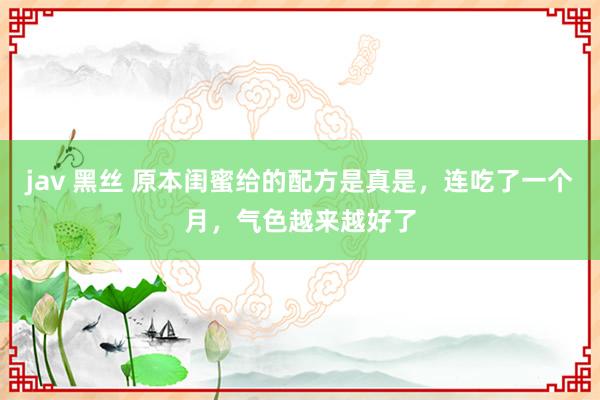 jav 黑丝 原本闺蜜给的配方是真是，连吃了一个月，气色越来越好了