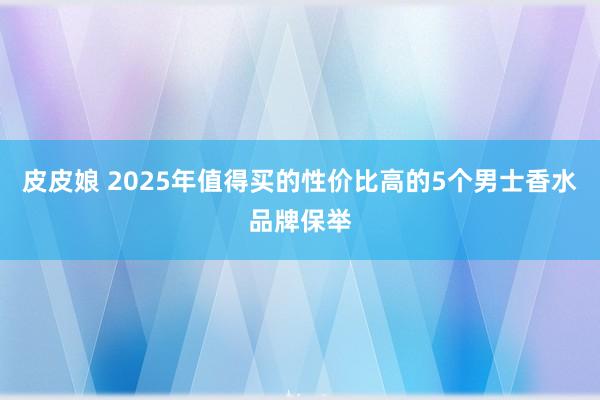 皮皮娘 2025年值得买的性价比高的5个男士香水品牌保举