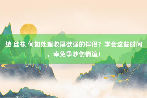 绫 丝袜 何如处理收尾欲强的伴侣？学会这些时间，幸免争吵伤情谊！