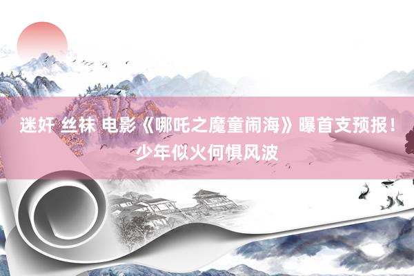 迷奸 丝袜 电影《哪吒之魔童闹海》曝首支预报！少年似火何惧风波