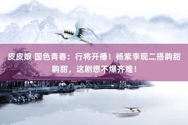 皮皮娘 国色青春：行将开播！杨紫李现二搭齁甜齁甜，这剧想不爆齐难！