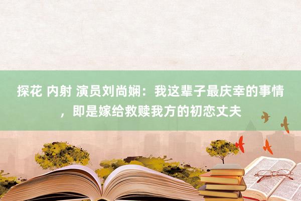 探花 内射 演员刘尚娴：我这辈子最庆幸的事情，即是嫁给救赎我方的初恋丈夫