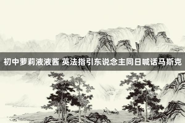 初中萝莉液液酱 英法指引东说念主同日喊话马斯克