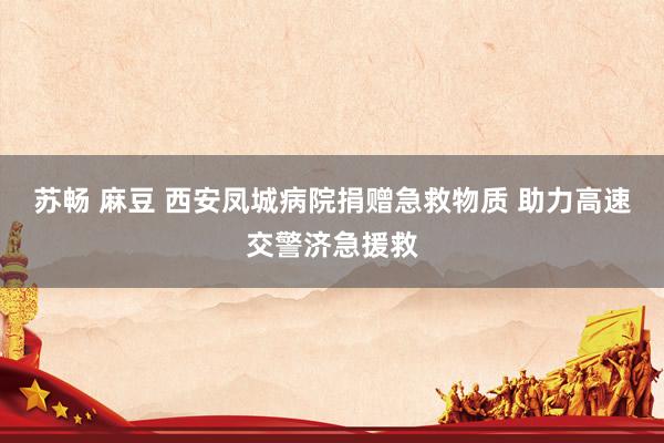 苏畅 麻豆 西安凤城病院捐赠急救物质 助力高速交警济急援救