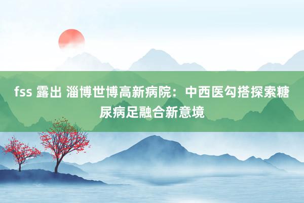 fss 露出 淄博世博高新病院：中西医勾搭探索糖尿病足融合新意境