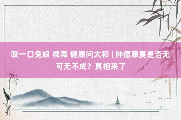 咬一口兔娘 裸舞 健康问太和 | 肿瘤康复是否无可无不成？真相来了