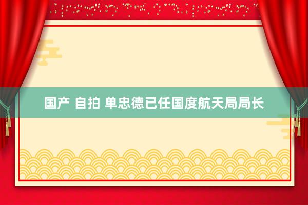 国产 自拍 单忠德已任国度航天局局长
