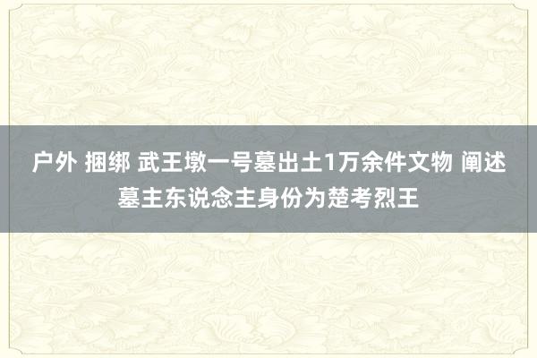户外 捆绑 武王墩一号墓出土1万余件文物 阐述墓主东说念主身份为楚考烈王