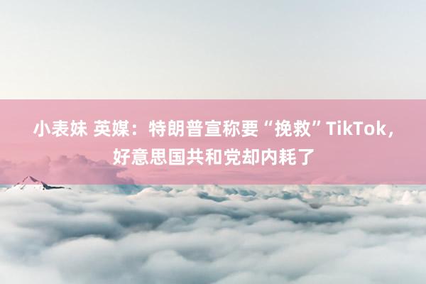小表妹 英媒：特朗普宣称要“挽救”TikTok，好意思国共和党却内耗了
