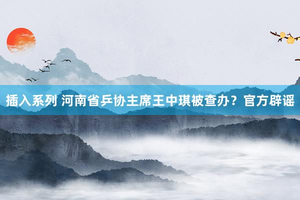 插入系列 河南省乒协主席王中琪被查办？官方辟谣