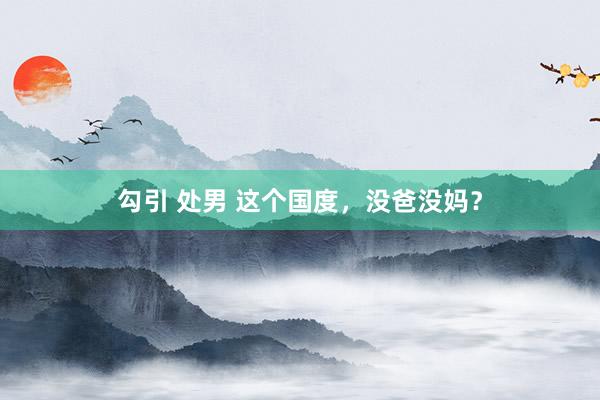 勾引 处男 这个国度，没爸没妈？