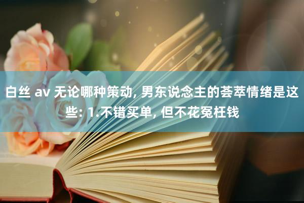 白丝 av 无论哪种策动， 男东说念主的荟萃情绪是这些: 1.不错买单， 但不花冤枉钱