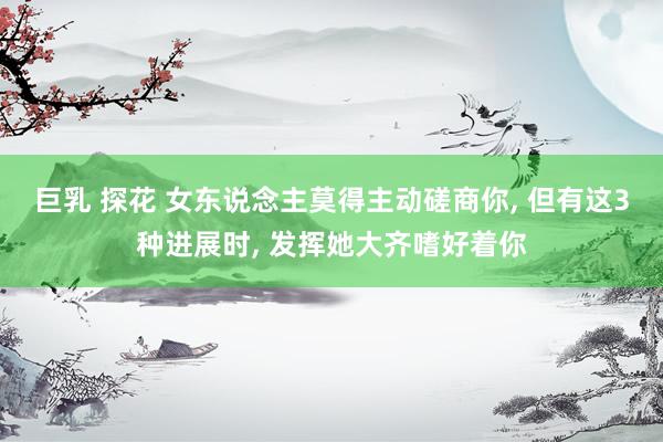 巨乳 探花 女东说念主莫得主动磋商你， 但有这3种进展时， 发挥她大齐嗜好着你