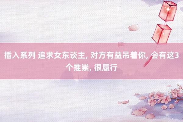 插入系列 追求女东谈主， 对方有益吊着你， 会有这3个推崇， 很履行