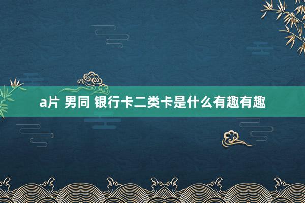 a片 男同 银行卡二类卡是什么有趣有趣