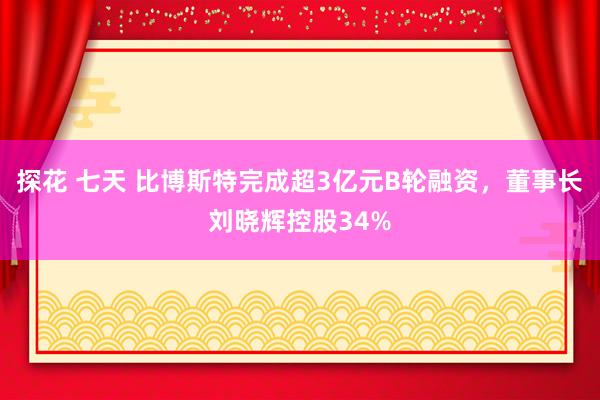 探花 七天 比博斯特完成超3亿元B轮融资，董事长刘晓辉控股34%