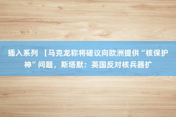 插入系列 【马克龙称将磋议向欧洲提供“核保护神”问题，斯塔默：英国反对核兵器扩