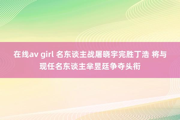 在线av girl 名东谈主战屠晓宇完胜丁浩 将与现任名东谈主芈昱廷争夺头衔