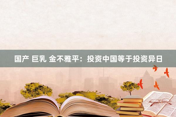 国产 巨乳 金不雅平：投资中国等于投资异日