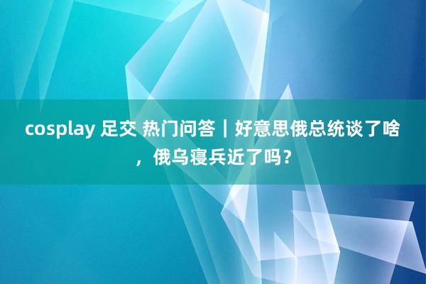 cosplay 足交 热门问答｜好意思俄总统谈了啥，俄乌寝兵近了吗？